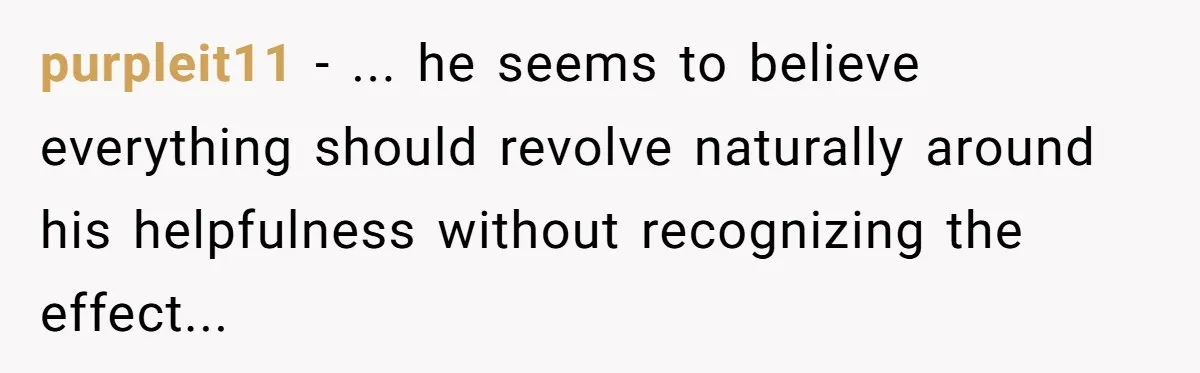 purpleit11 − ... he seems to believe everything should revolve naturally around his helpfulness without recognizing the effect...