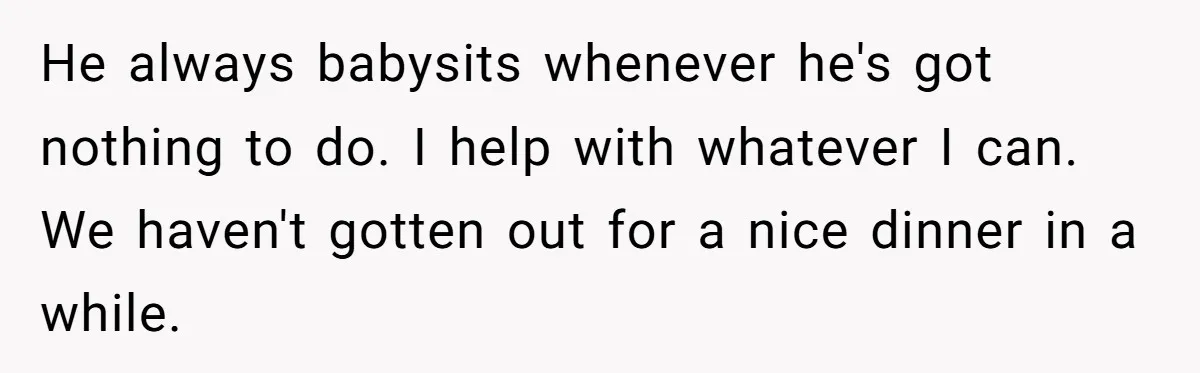 He always babysits whenever he's got nothing to do. I help with whatever I can. We haven't gotten out for a nice dinner in a while.