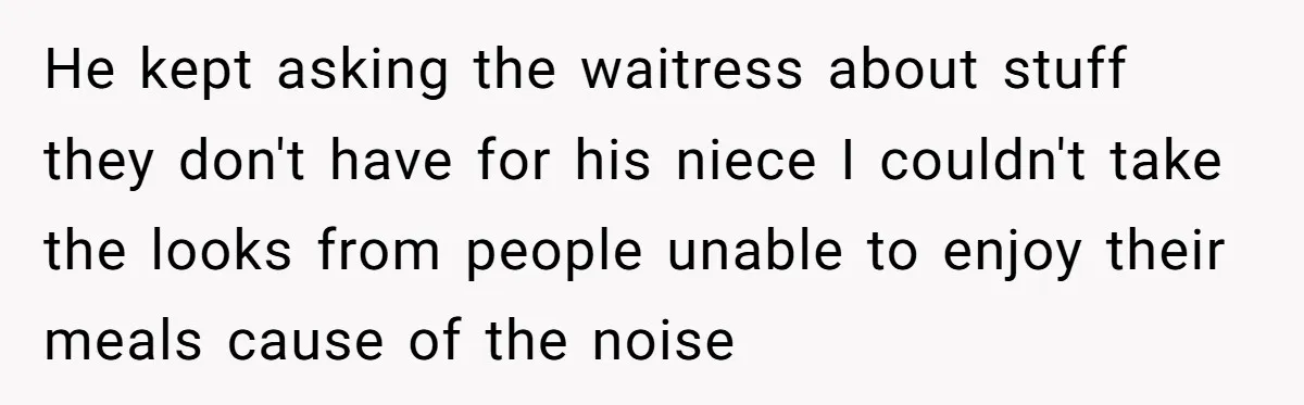 He kept asking the waitress about stuff they don't have for his niece I couldn't take the looks from people unable to enjoy their meals cause of the noise