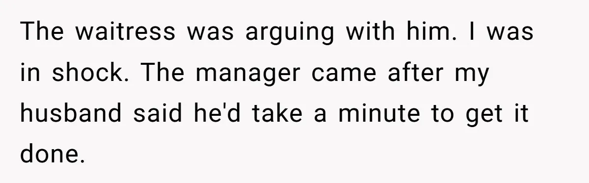 The waitress was arguing with him. I was in shock. The manager came after my husband said he'd take a minute to get it done.