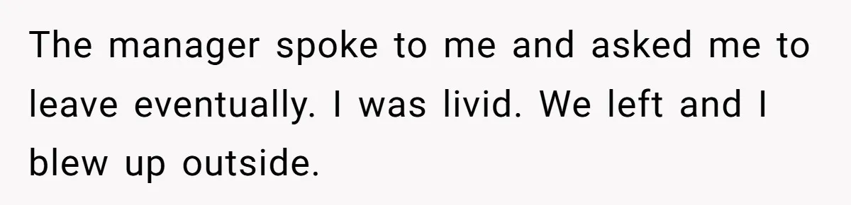 The manager spoke to me and asked me to leave eventually. I was livid. We left and I blew up outside.