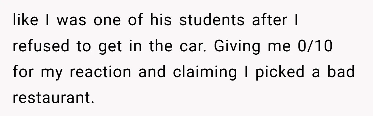 like I was one of his students after I refused to get in the car. Giving me 0/10 for my reaction and claiming I picked a bad restaurant.