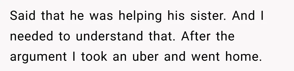 Said that he was helping his sister. And I needed to understand that. After the argument I took an uber and went home.