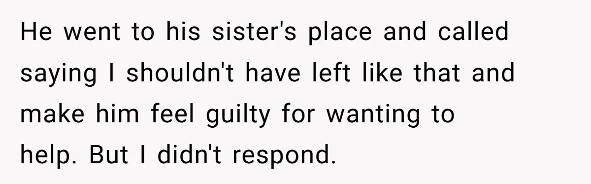 He went to his sister's place and called saying I shouldn't have left like that and make him feel guilty for wanting to help. But I didn't respond.