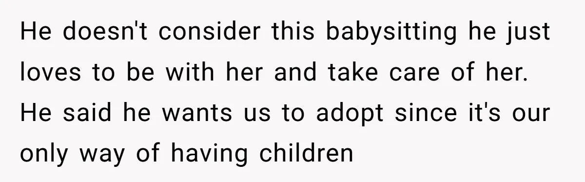 He doesn't consider this babysitting he just loves to be with her and take care of her. He said he wants us to adopt since it's our only way of...