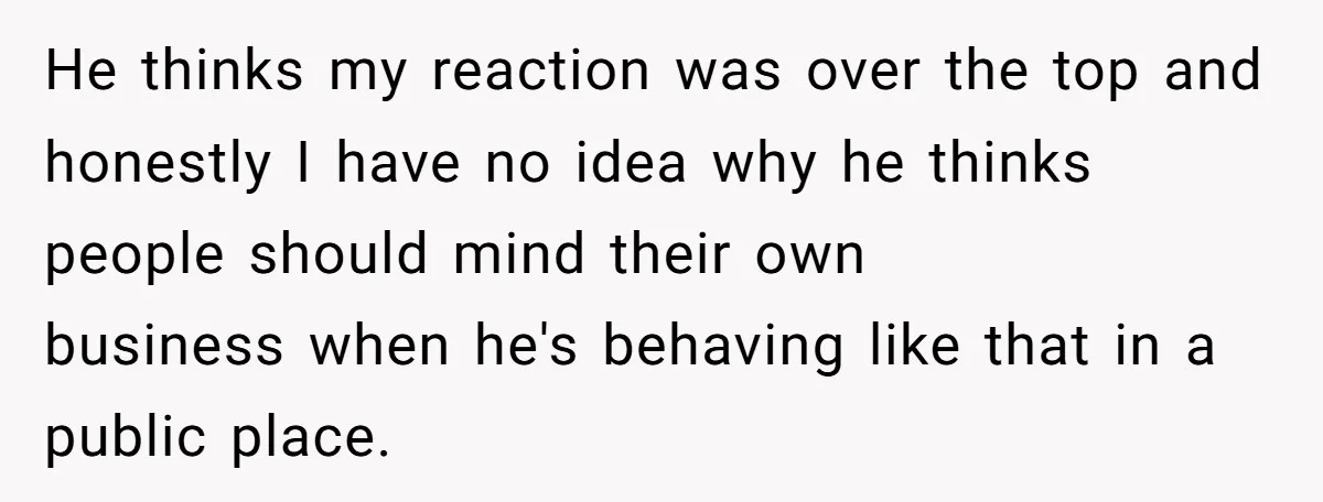 He thinks my reaction was over the top and honestly I have no idea why he thinks people should mind their own business when he's behaving like that in a...