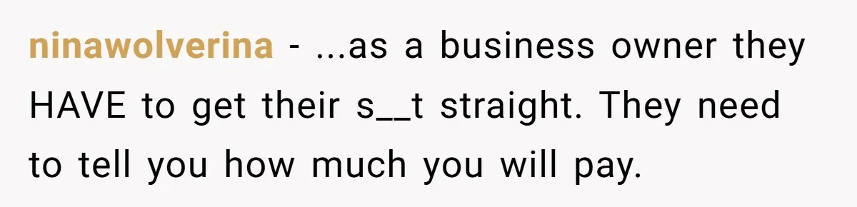 ninawolverina − ...as a business owner they HAVE to get their s__t straight. They need to tell you how much you will pay.