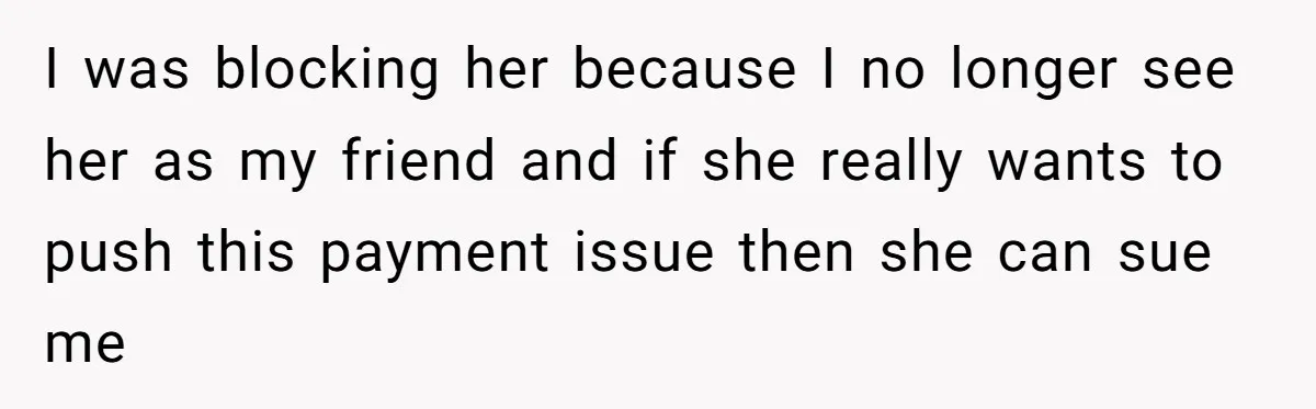 I was blocking her because I no longer see her as my friend and if she really wants to push this payment issue then she can sue me