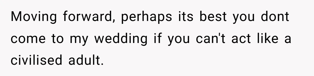 Moving forward, perhaps its best you dont come to my wedding if you can't act like a civilised adult.
