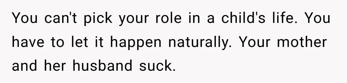 You can't pick your role in a child's life. You have to let it happen naturally. Your mother and her husband suck.