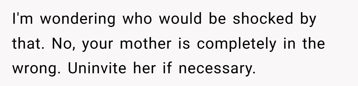 I'm wondering who would be shocked by that. No, your mother is completely in the wrong. Uninvite her if necessary.