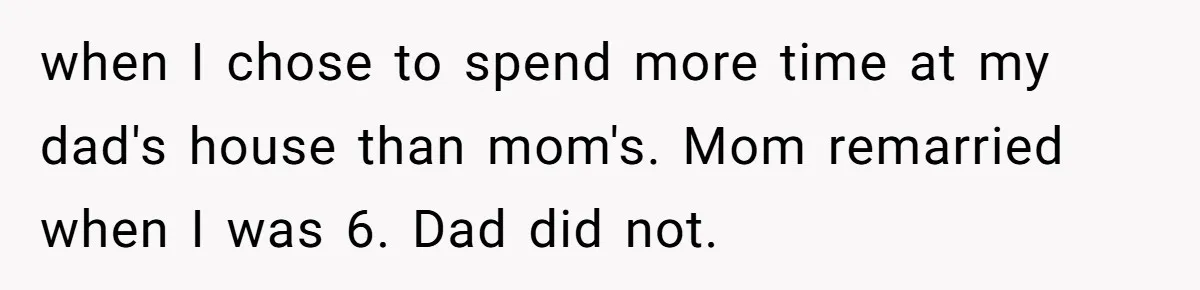 when I chose to spend more time at my dad's house than mom's. Mom remarried when I was 6. Dad did not.