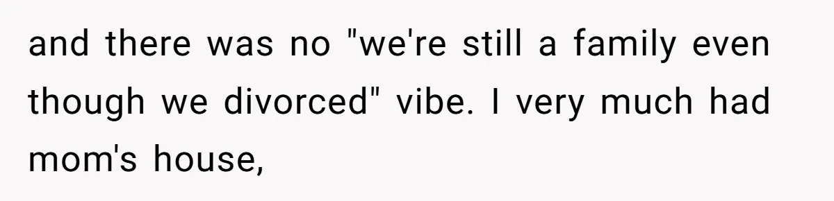 and there was no "we're still a family even though we divorced" vibe. I very much had mom's house,