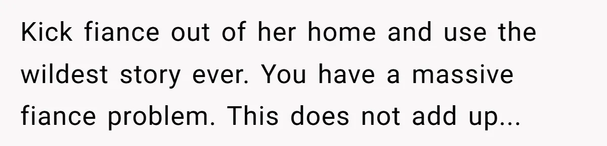 Kick fiance out of her home and use the wildest story ever. You have a massive fiance problem. This does not add up...