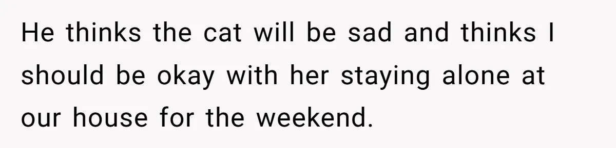 He thinks the cat will be sad and thinks I should be okay with her staying alone at our house for the weekend.