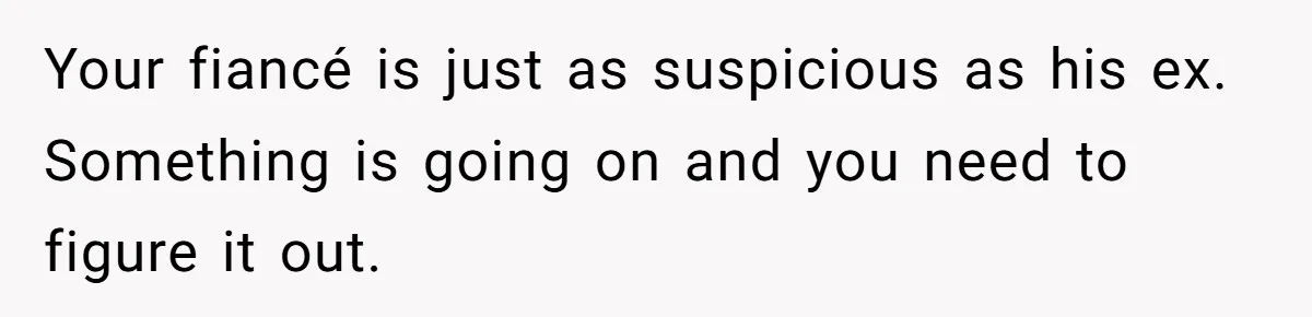 Your fiancé is just as suspicious as his ex. Something is going on and you need to figure it out.