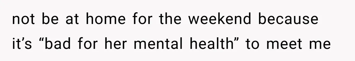 not be at home for the weekend because it’s “bad for her mental health” to meet me
