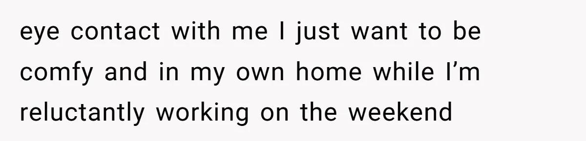 eye contact with me I just want to be comfy and in my own home while I’m reluctantly working on the weekend