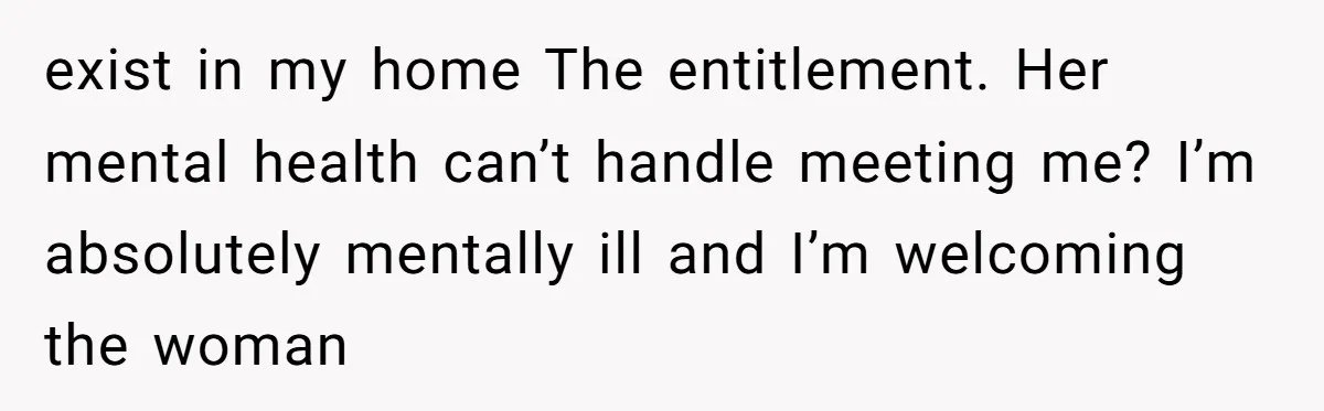 exist in my home The entitlement. Her mental health can’t handle meeting me? I’m absolutely mentally ill and I’m welcoming the woman
