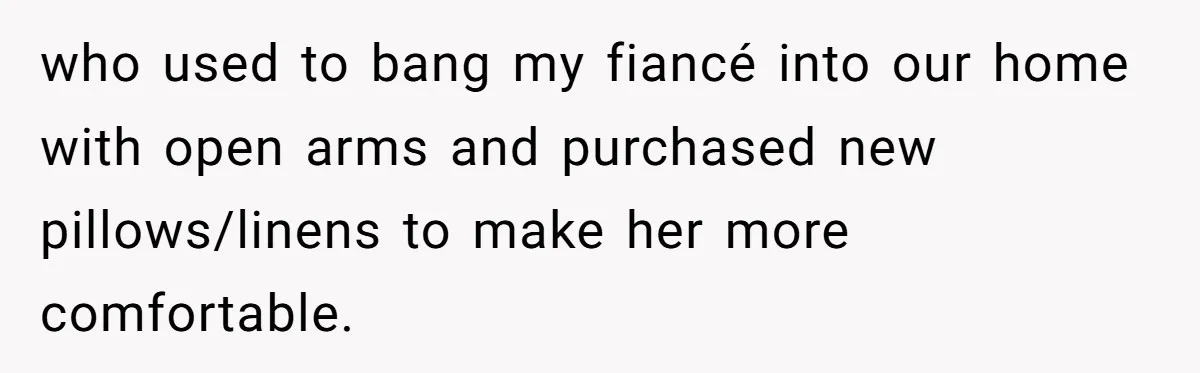 who used to bang my fiancé into our home with open arms and purchased new pillows/linens to make her more comfortable.