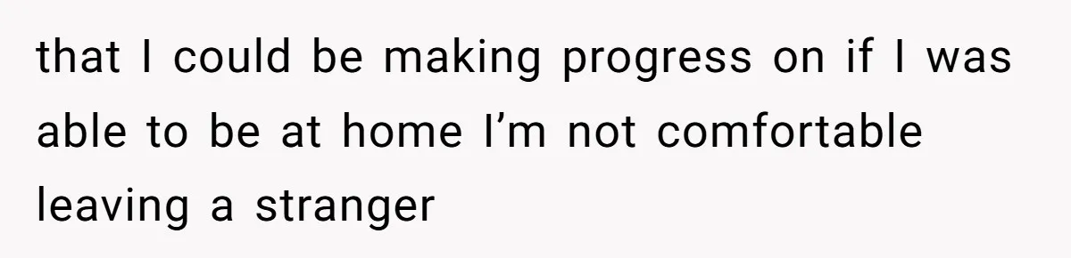 that I could be making progress on if I was able to be at home I’m not comfortable leaving a stranger