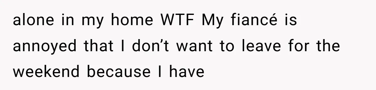 alone in my home WTF My fiancé is annoyed that I don’t want to leave for the weekend because I have