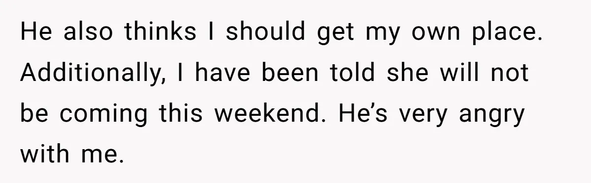 He also thinks I should get my own place. Additionally, I have been told she will not be coming this weekend. He’s very angry with me.