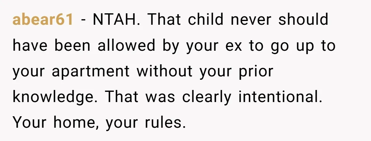 abear61 − NTAH. That child never should have been allowed by your ex to go up to your apartment without your prior knowledge. That was clearly intentional. Your home, your...