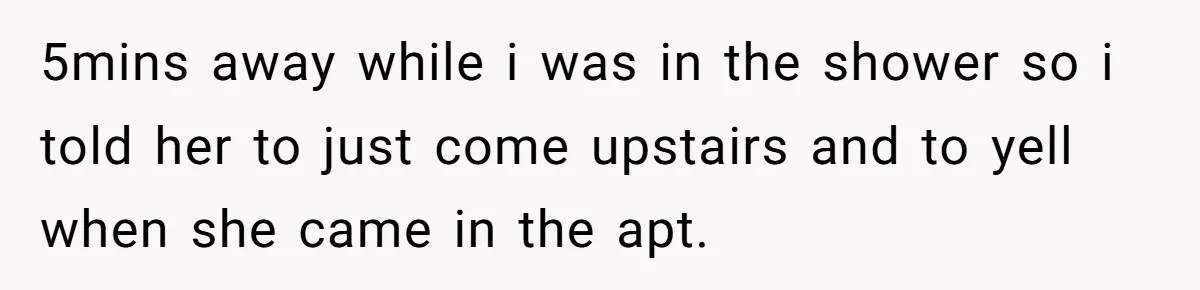 5mins away while i was in the shower so i told her to just come upstairs and to yell when she came in the apt.