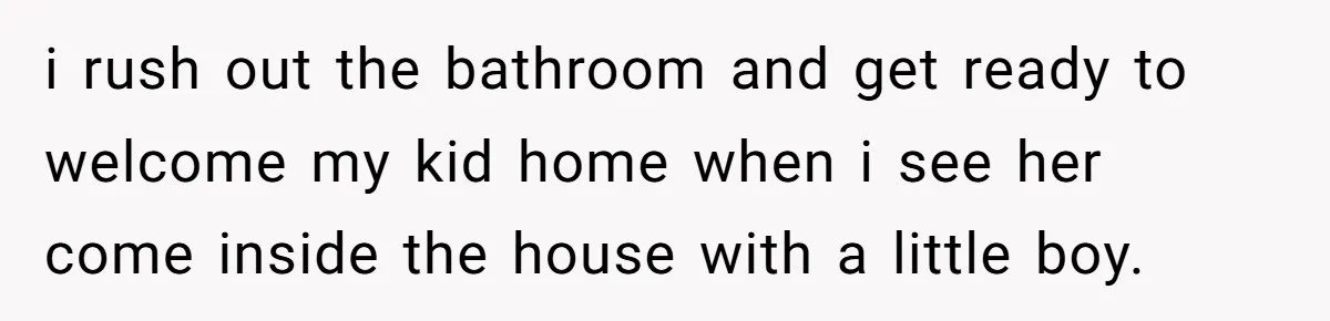 i rush out the bathroom and get ready to welcome my kid home when i see her come inside the house with a little boy.
