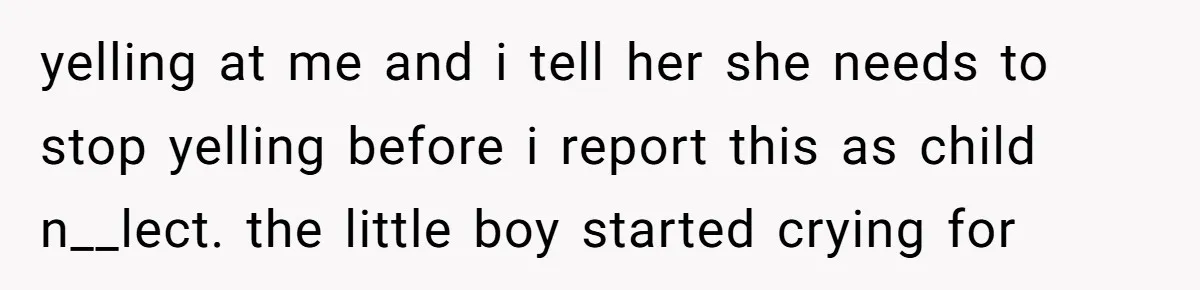 yelling at me and i tell her she needs to stop yelling before i report this as child n__lect. the little boy started crying for