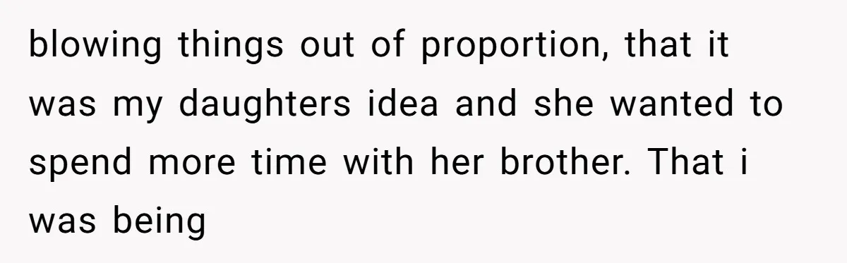 blowing things out of proportion, that it was my daughters idea and she wanted to spend more time with her brother. That i was being