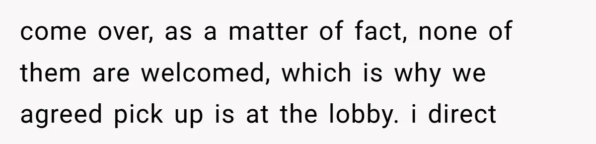 come over, as a matter of fact, none of them are welcomed, which is why we agreed pick up is at the lobby. i direct
