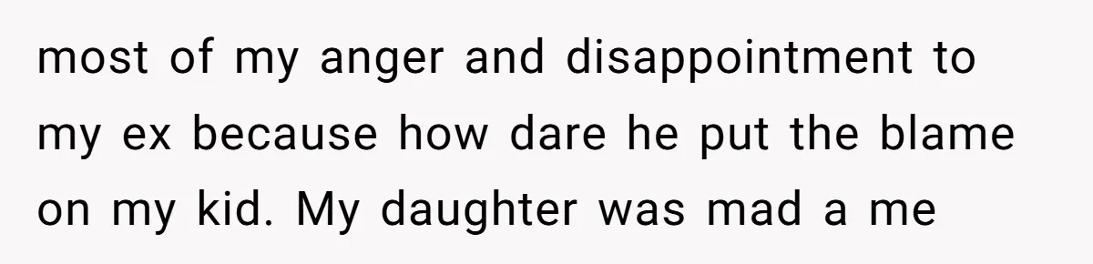 most of my anger and disappointment to my ex because how dare he put the blame on my kid. My daughter was mad a me