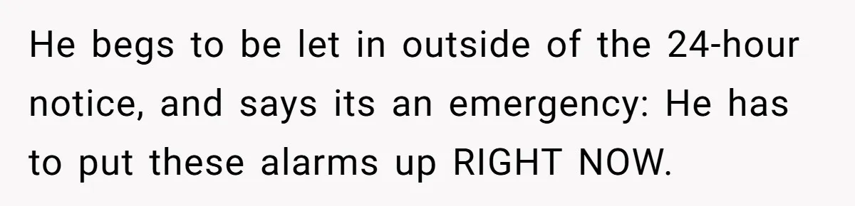 He begs to be let in outside of the 24-hour notice, and says its an emergency: He has to put these alarms up RIGHT NOW.