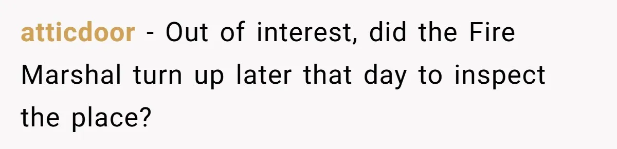 atticdoor − Out of interest, did the Fire Marshal turn up later that day to inspect the place?