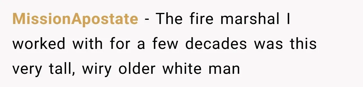 MissionApostate − The fire marshal I worked with for a few decades was this very tall, wiry older white man