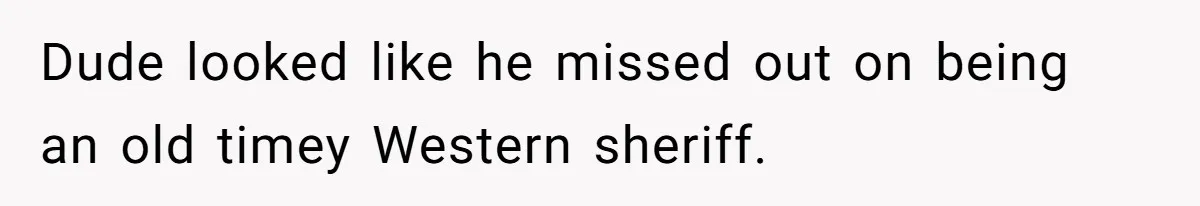 Dude looked like he missed out on being an old timey Western sheriff.