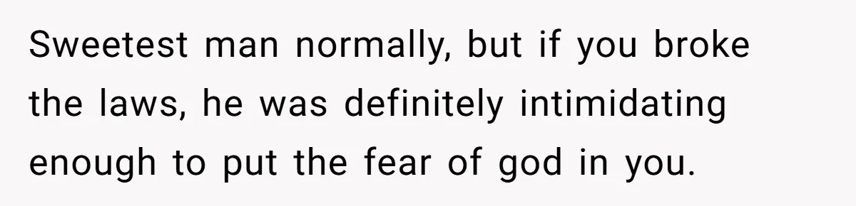 Sweetest man normally, but if you broke the laws, he was definitely intimidating enough to put the fear of god in you.