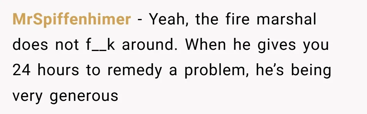 MrSpiffenhimer − Yeah, the fire marshal does not f__k around. When he gives you 24 hours to remedy a problem, he’s being very generous