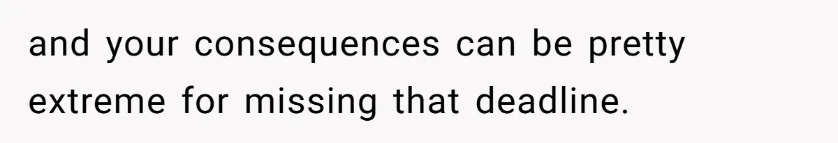 and your consequences can be pretty extreme for missing that deadline.