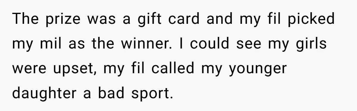 The prize was a gift card and my fil picked my mil as the winner. I could see my girls were upset, my fil called my younger daughter a bad...