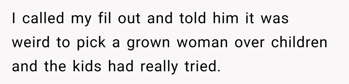 I called my fil out and told him it was weird to pick a grown woman over children and the kids had really tried.
