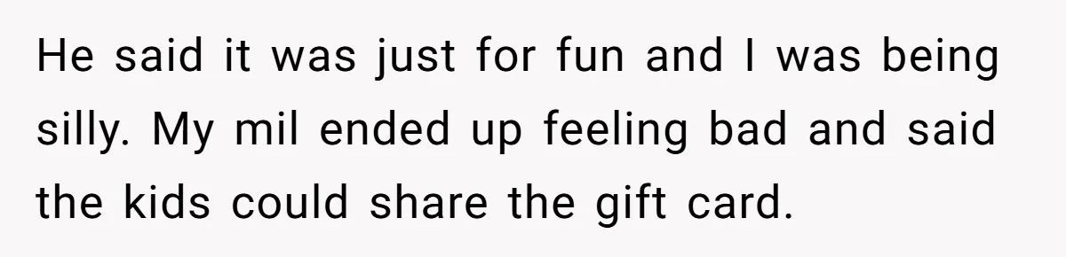 He said it was just for fun and I was being silly. My mil ended up feeling bad and said the kids could share the gift card.