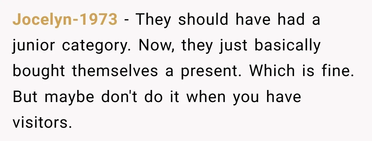 Jocelyn-1973 − They should have had a junior category. Now, they just basically bought themselves a present. Which is fine. But maybe don't do it when you have visitors.