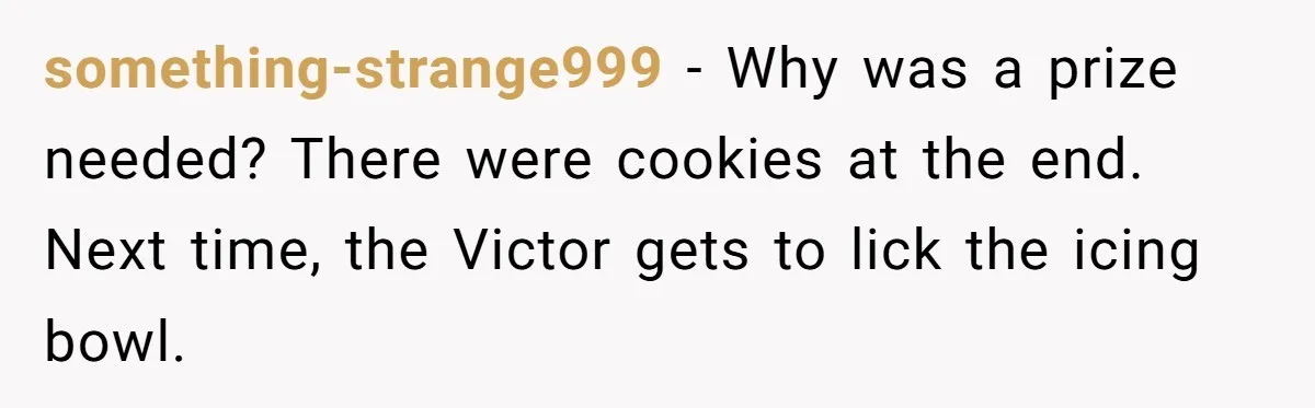 something-strange999 − Why was a prize needed? There were cookies at the end. Next time, the Victor gets to lick the icing bowl.