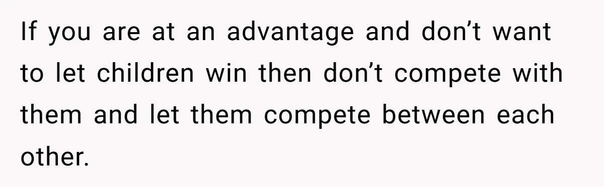 If you are at an advantage and don’t want to let children win then don’t compete with them and let them compete between each other.