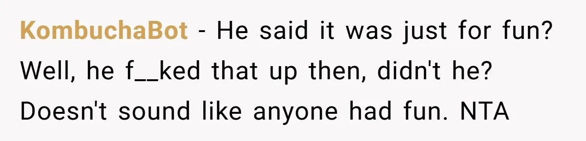 KombuchaBot − He said it was just for fun? Well, he f__ked that up then, didn't he? Doesn't sound like anyone had fun. NTA