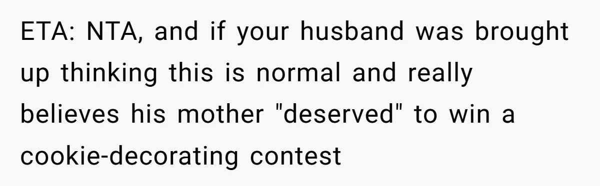 ETA: NTA, and if your husband was brought up thinking this is normal and really believes his mother "deserved" to win a cookie-decorating contest