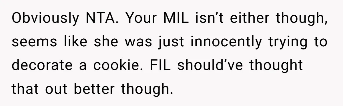 Obviously NTA. Your MIL isn’t either though, seems like she was just innocently trying to decorate a cookie. FIL should’ve thought that out better though.